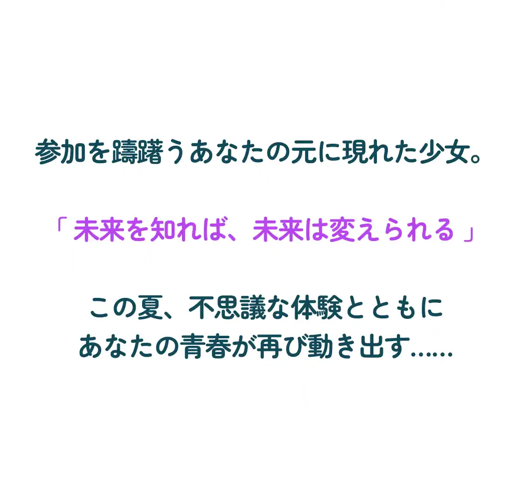 参加を躊躇うあなたの元に現れた少女。 「 未来を知れば、未来は変えられる 」 この夏、不思議な体験とともに あなたの青春が再び動き出す……